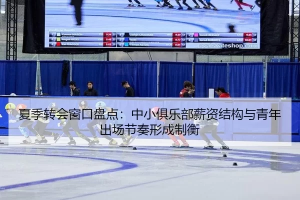 夏季转会窗口盘点：中小俱乐部薪资结构与青年出场节奏形成制衡